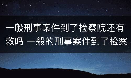 一般刑事案件到了检察院还有救吗 一般的刑事案件到了检察院会不会要上法院