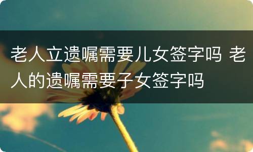 老人立遗嘱需要儿女签字吗 老人的遗嘱需要子女签字吗