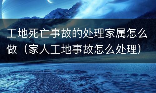 工地死亡事故的处理家属怎么做（家人工地事故怎么处理）