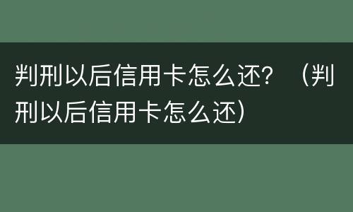 判刑以后信用卡怎么还？（判刑以后信用卡怎么还）