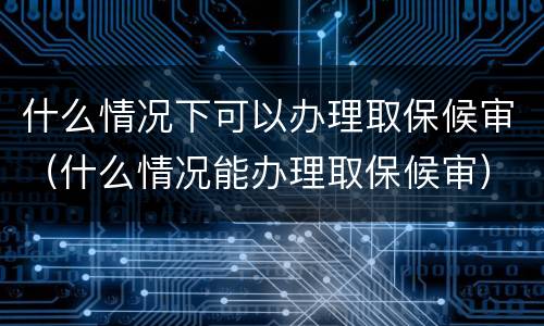 什么情况下可以办理取保候审（什么情况能办理取保候审）