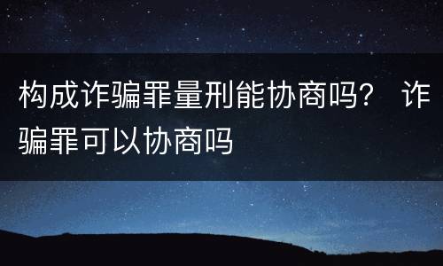 构成诈骗罪量刑能协商吗？ 诈骗罪可以协商吗
