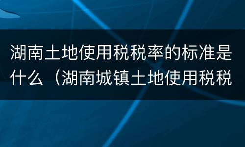 湖南土地使用税税率的标准是什么（湖南城镇土地使用税税率）