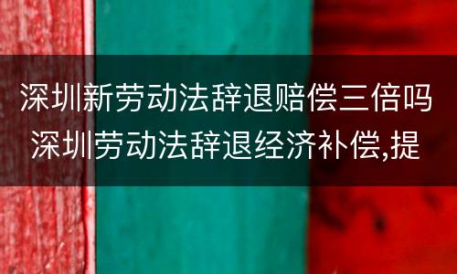 深圳新劳动法辞退赔偿三倍吗 深圳劳动法辞退经济补偿,提前通知