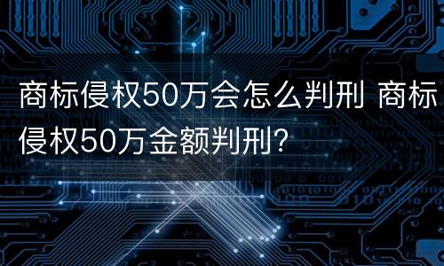 商标侵权50万会怎么判刑 商标侵权50万金额判刑?
