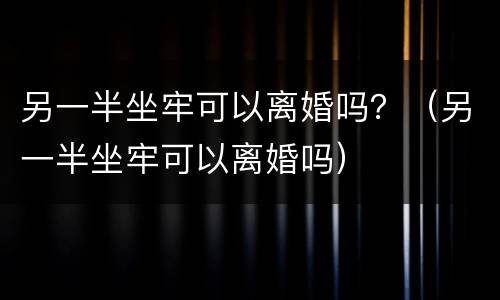 另一半坐牢可以离婚吗？（另一半坐牢可以离婚吗）