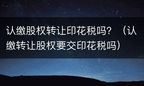 认缴股权转让印花税吗？（认缴转让股权要交印花税吗）