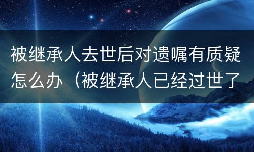 被继承人去世后对遗嘱有质疑怎么办（被继承人已经过世了,遗嘱有效期有多久）
