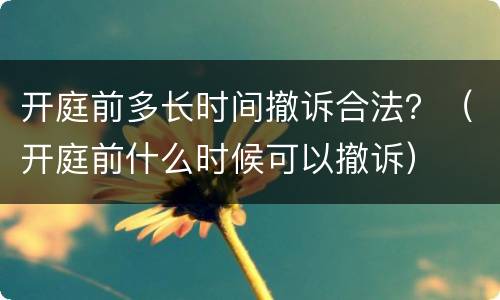 开庭前多长时间撤诉合法？（开庭前什么时候可以撤诉）