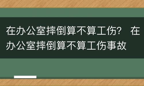 在办公室摔倒算不算工伤？ 在办公室摔倒算不算工伤事故