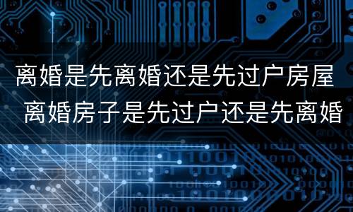 离婚是先离婚还是先过户房屋 离婚房子是先过户还是先离婚
