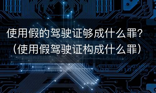 使用假的驾驶证够成什么罪？（使用假驾驶证构成什么罪）