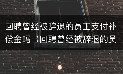 回聘曾经被辞退的员工支付补偿金吗（回聘曾经被辞退的员工支付补偿金吗合法吗）