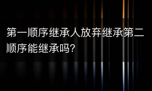 第一顺序继承人放弃继承第二顺序能继承吗？