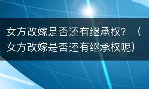 女方改嫁是否还有继承权？（女方改嫁是否还有继承权呢）