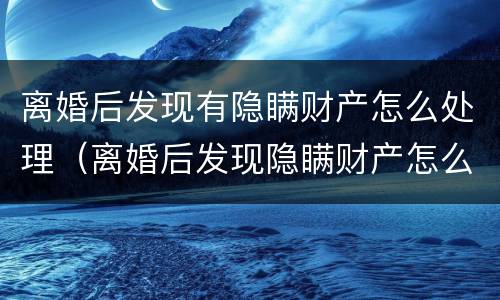 离婚后发现有隐瞒财产怎么处理（离婚后发现隐瞒财产怎么办）
