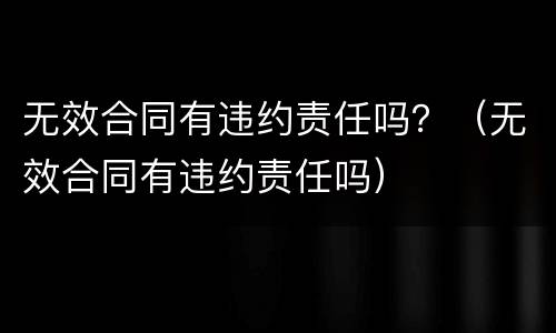 无效合同有违约责任吗？（无效合同有违约责任吗）