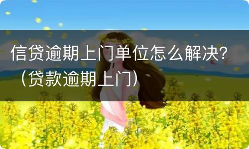 信贷逾期上门单位怎么解决？（贷款逾期上门）