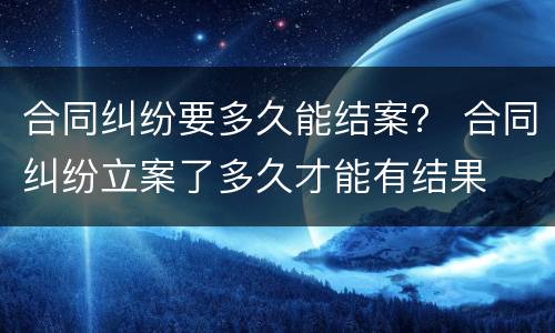 合同纠纷要多久能结案？ 合同纠纷立案了多久才能有结果