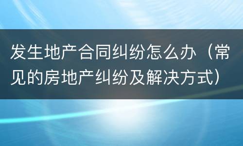 发生地产合同纠纷怎么办（常见的房地产纠纷及解决方式）