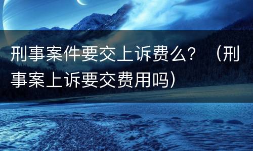 刑事案件要交上诉费么？（刑事案上诉要交费用吗）