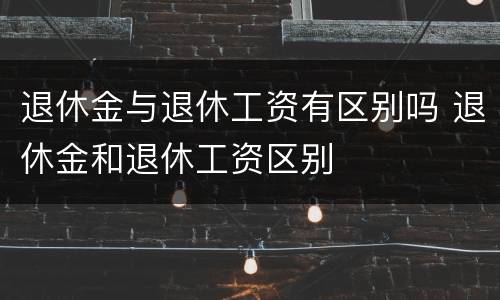 退休金与退休工资有区别吗 退休金和退休工资区别