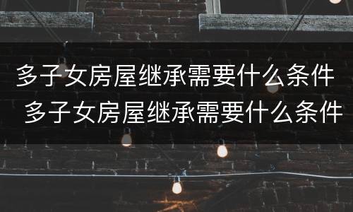 多子女房屋继承需要什么条件 多子女房屋继承需要什么条件