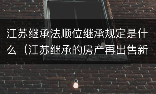 江苏继承法顺位继承规定是什么（江苏继承的房产再出售新政）
