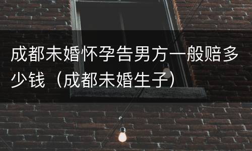 成都未婚怀孕告男方一般赔多少钱（成都未婚生子）