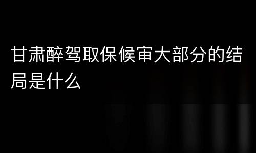 甘肃醉驾取保候审大部分的结局是什么