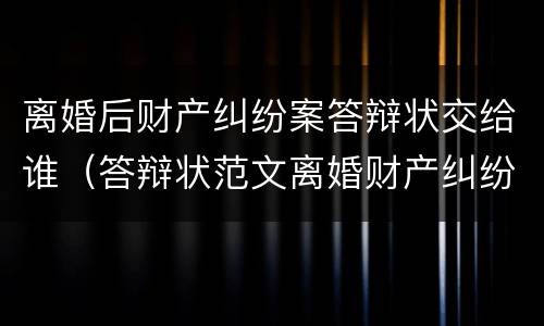 离婚后财产纠纷案答辩状交给谁（答辩状范文离婚财产纠纷）