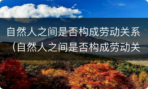 自然人之间是否构成劳动关系（自然人之间是否构成劳动关系）