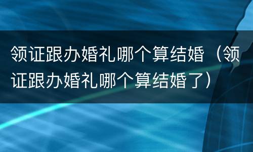 领证跟办婚礼哪个算结婚（领证跟办婚礼哪个算结婚了）