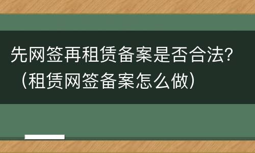 先网签再租赁备案是否合法？（租赁网签备案怎么做）