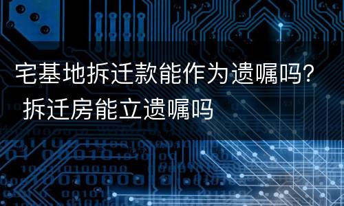 宅基地拆迁款能作为遗嘱吗？ 拆迁房能立遗嘱吗
