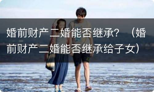婚前财产二婚能否继承？（婚前财产二婚能否继承给子女）
