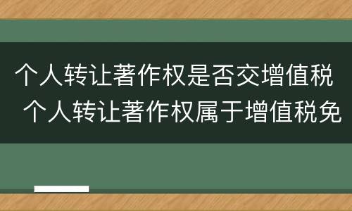 个人转让著作权是否交增值税 个人转让著作权属于增值税免税项目吗