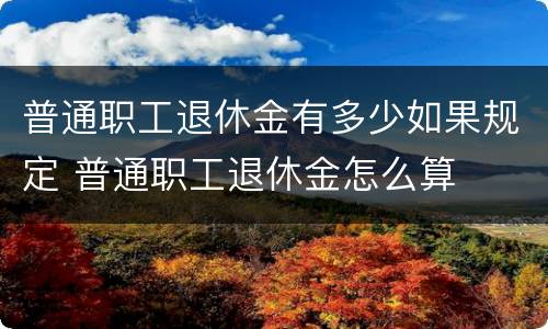 普通职工退休金有多少如果规定 普通职工退休金怎么算