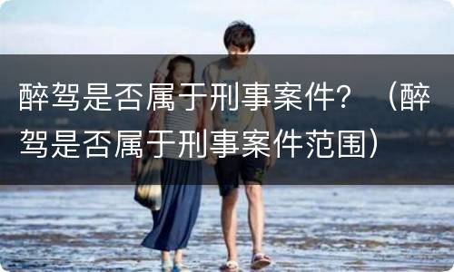 醉驾是否属于刑事案件？（醉驾是否属于刑事案件范围）