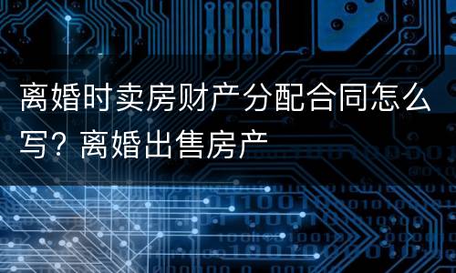 离婚时卖房财产分配合同怎么写? 离婚出售房产