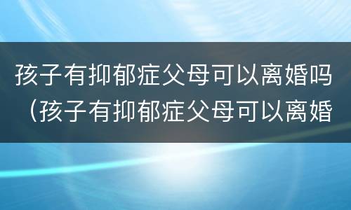 孩子有抑郁症父母可以离婚吗（孩子有抑郁症父母可以离婚吗女方）