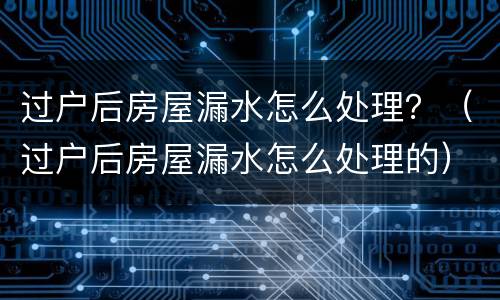 过户后房屋漏水怎么处理？（过户后房屋漏水怎么处理的）