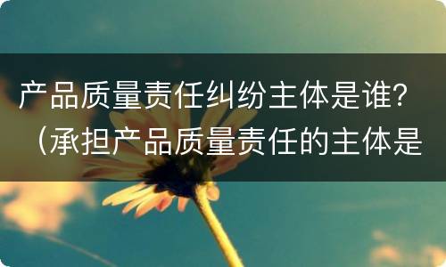 产品质量责任纠纷主体是谁？（承担产品质量责任的主体是谁）
