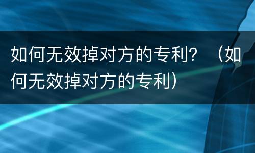 如何无效掉对方的专利？（如何无效掉对方的专利）