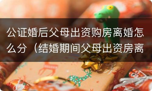 公证婚后父母出资购房离婚怎么分（结婚期间父母出资房离婚怎么判）