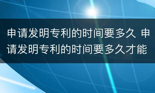 申请发明专利的时间要多久 申请发明专利的时间要多久才能拿到