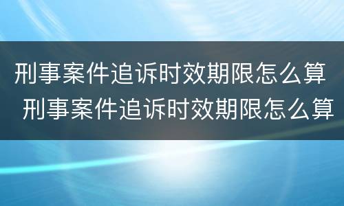 刑事案件追诉时效期限怎么算 刑事案件追诉时效期限怎么算出来的
