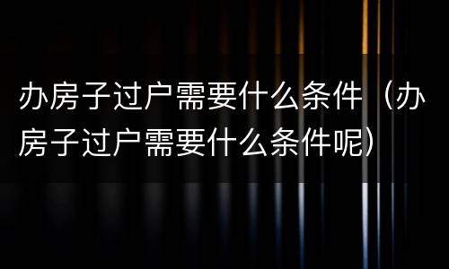 办房子过户需要什么条件（办房子过户需要什么条件呢）