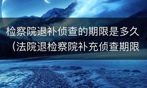 检察院退补侦查的期限是多久（法院退检察院补充侦查期限）