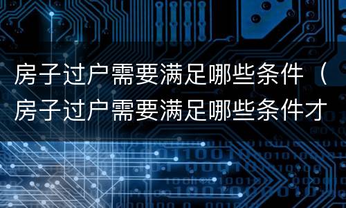 房子过户需要满足哪些条件（房子过户需要满足哪些条件才能办理）